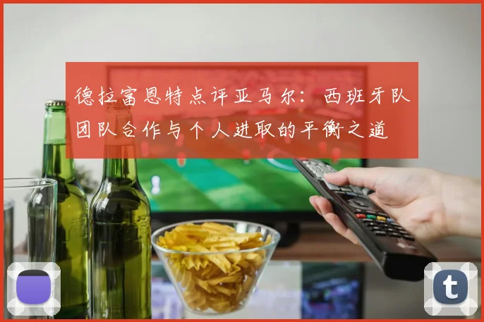 德拉富恩特点评亚马尔:西班牙队团队合作与个人进取的平衡之道