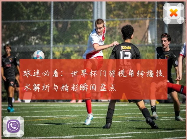球迷必看:世界杯门将视角转播技术解析与精彩瞬间盘点