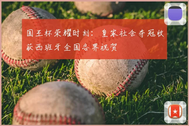 国王杯荣耀时刻:皇家社会夺冠收获西班牙全国各界祝贺