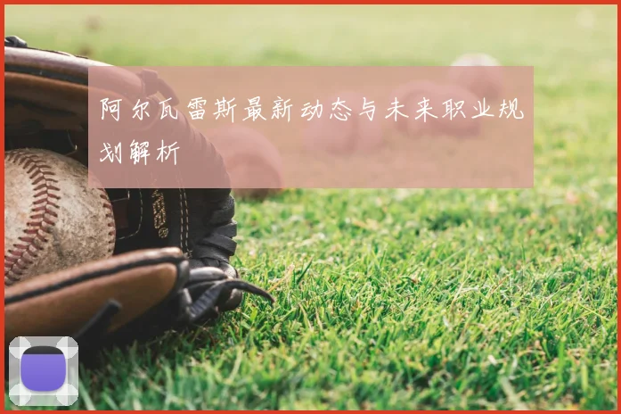 阿尔瓦雷斯最新动态与未来职业规划解析