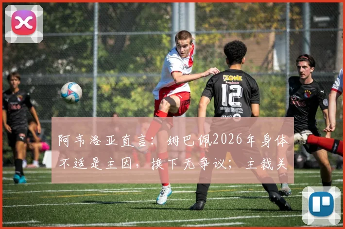 阿韦洛亚直言：姆巴佩2026年身体不适是主因，换下无争议；主裁关键判罚惹众怒，规则理解混乱