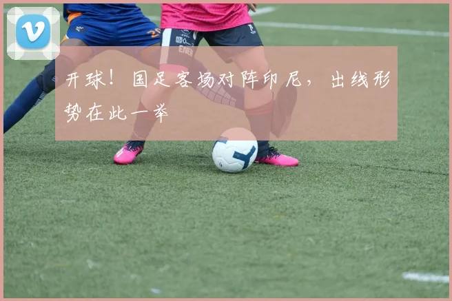 开球!国足客场对阵印尼,出线形势在此一举