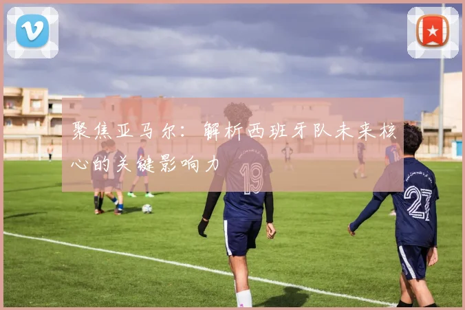 聚焦亚马尔:解析西班牙队未来核心的关键影响力