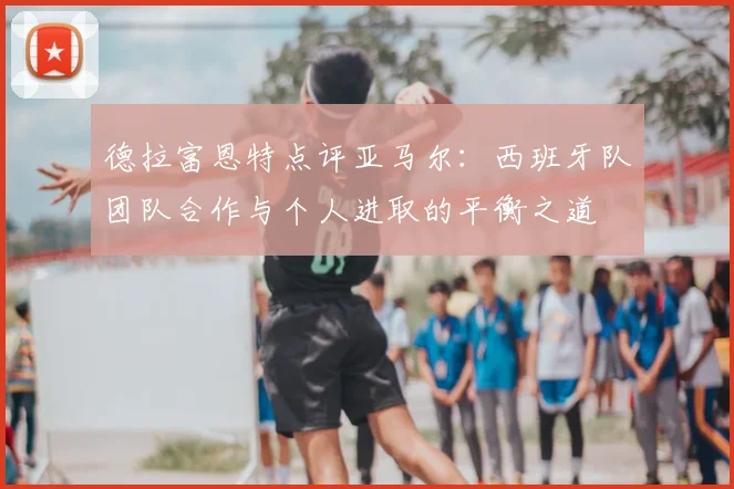 德拉富恩特点评亚马尔:西班牙队团队合作与个人进取的平衡之道