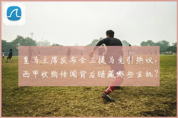 皇马主席发布会三提马竞引热议,西甲收购传闻背后暗藏哪些玄机?