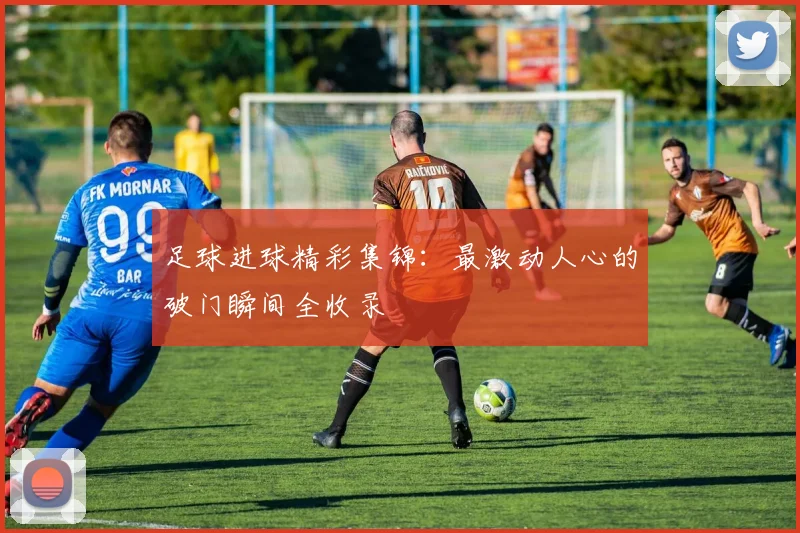 足球进球精彩集锦：最激动人心的破门瞬间全收录