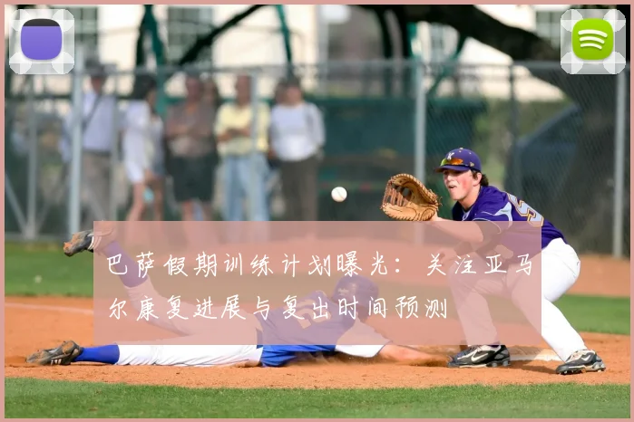 巴萨假期训练计划曝光:关注亚马尔康复进展与复出时间预测
