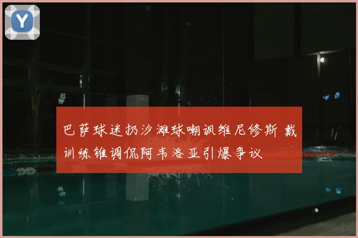 巴萨球迷扔沙滩球嘲讽维尼修斯 戴训练锥调侃阿韦洛亚引爆争议