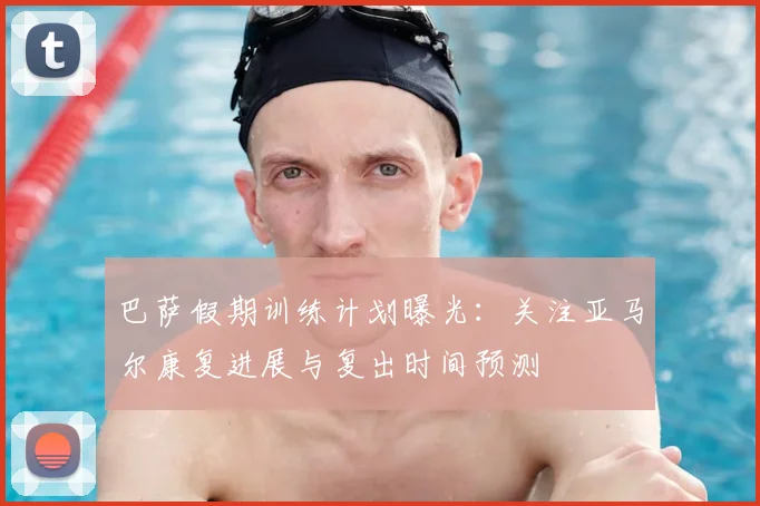 巴萨假期训练计划曝光:关注亚马尔康复进展与复出时间预测