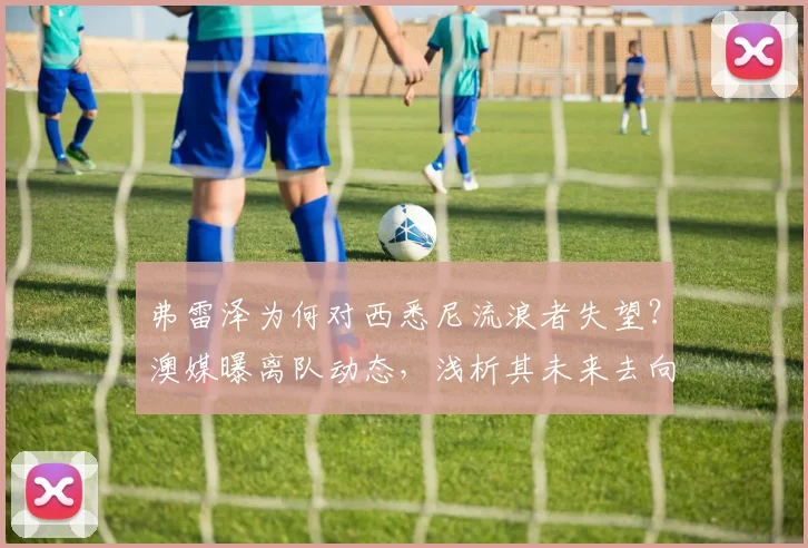 弗雷泽为何对西悉尼流浪者失望？澳媒曝离队动态，浅析其未来去向