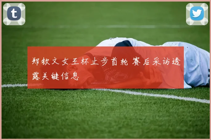 郑钦文女王杯止步首轮 赛后采访透露关键信息