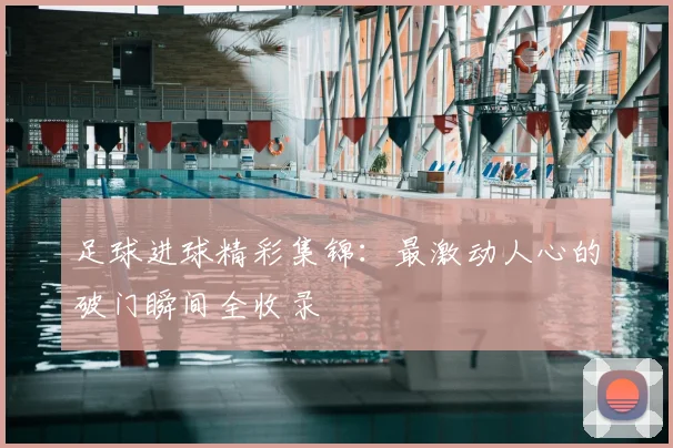 足球进球精彩集锦:最激动人心的破门瞬间全收录